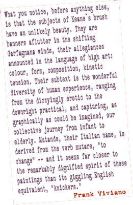 What you notice, before anything else, is that the subjects of Keane`s brush have an unlikely beauty. They are banners aflutter in the shifting Garfagnana winds, their allegiances announced in the language of high art: color, form, composition, kinetic tension. Their subtext is the wonderful diversity of human experience, ranging from the dizzyingly erotic to the downright practical, and capturing, as graphically as could be imagined, our collective journey from infant to elderly. Mutande, their Italian name, is derived from the verb mutare, "to change" -- and it seems far closer to the remarkably dignified spirit of these paintings than its giggling English equivalent, "knickers." frank viviano